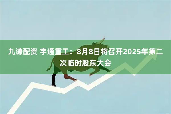 九谦配资 宇通重工：8月8日将召开2025年第二次临时股东大会