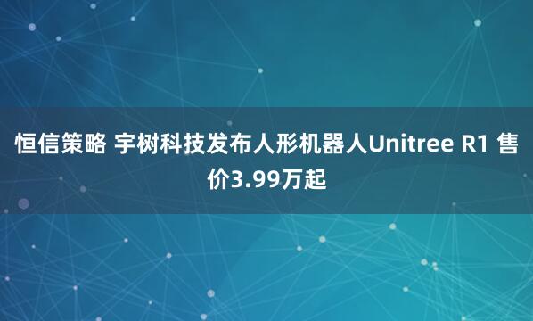 恒信策略 宇树科技发布人形机器人Unitree R1 售价3.99万起