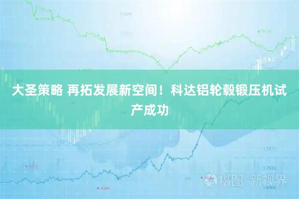 大圣策略 再拓发展新空间！科达铝轮毂锻压机试产成功