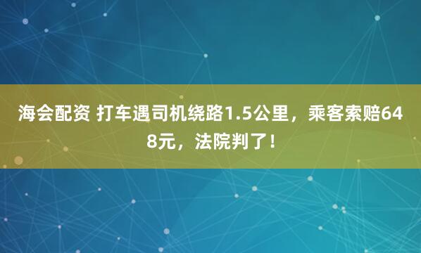 海会配资 打车遇司机绕路1.5公里，乘客索赔648元，法院判了！