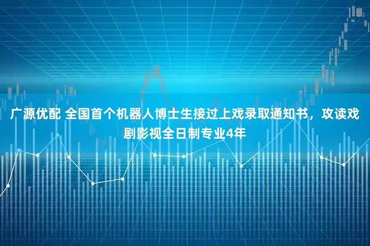 广源优配 全国首个机器人博士生接过上戏录取通知书，攻读戏剧影视全日制专业4年