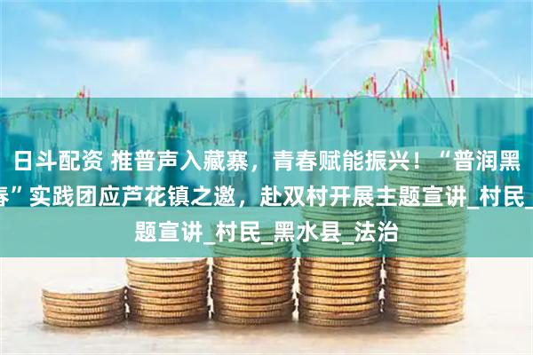 日斗配资 推普声入藏寨，青春赋能振兴！“普润黑水，红扬青春”实践团应芦花镇之邀，赴双村开展主题宣讲_村民_黑水县_法治