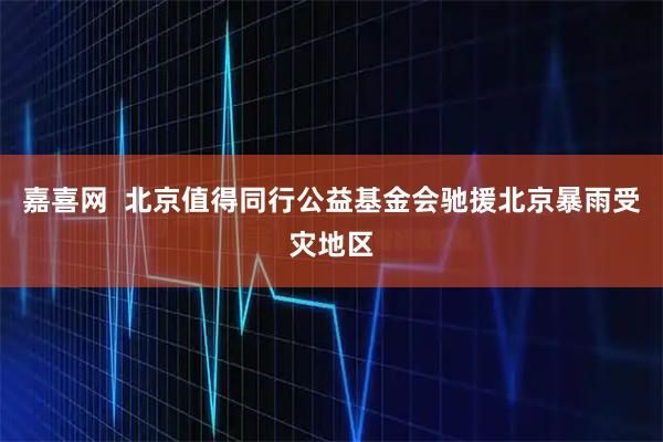 嘉喜网  北京值得同行公益基金会驰援北京暴雨受灾地区