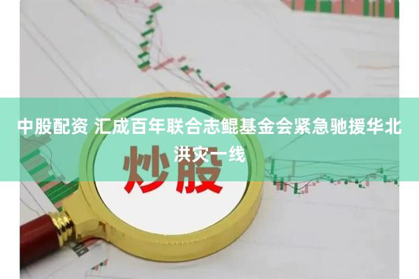中股配资 汇成百年联合志鲲基金会紧急驰援华北洪灾一线