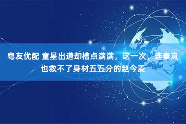 粤友优配 童星出道却槽点满满，这一次，连秦岚也救不了身材五五分的赵今麦