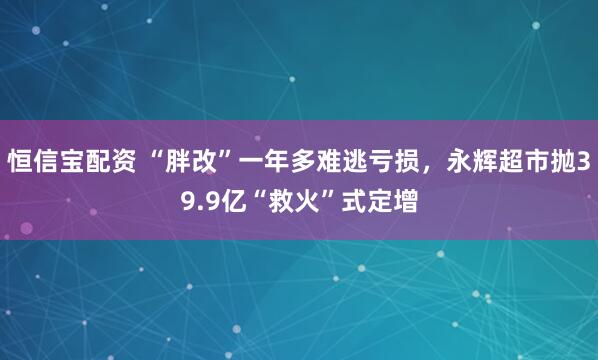 恒信宝配资 “胖改”一年多难逃亏损，永辉超市抛39.9亿“救火”式定增