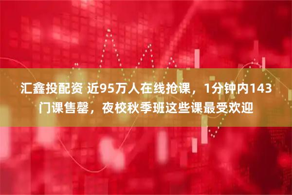 汇鑫投配资 近95万人在线抢课，1分钟内143门课售罄，夜校秋季班这些课最受欢迎