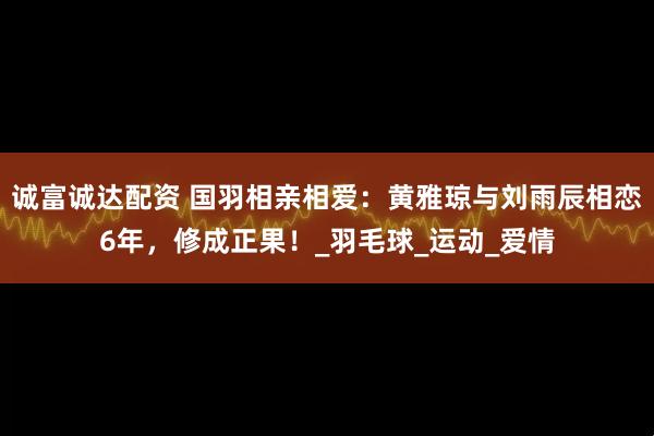 诚富诚达配资 国羽相亲相爱：黄雅琼与刘雨辰相恋6年，修成正果！_羽毛球_运动_爱情
