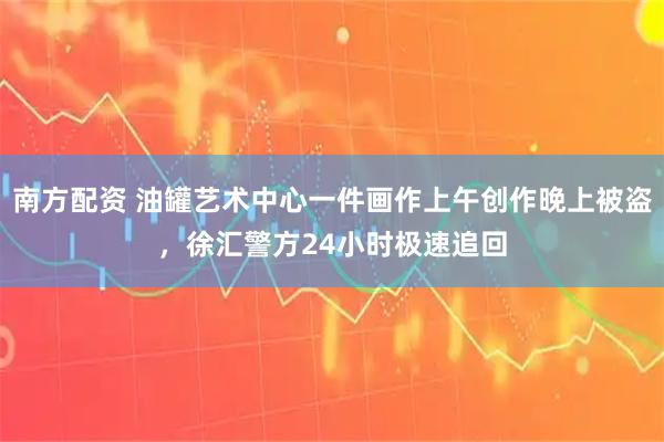 南方配资 油罐艺术中心一件画作上午创作晚上被盗，徐汇警方24小时极速追回