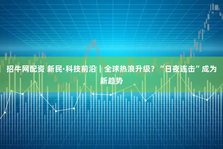 招牛网配资 新民·科技前沿｜全球热浪升级？“日夜连击”成为新趋势