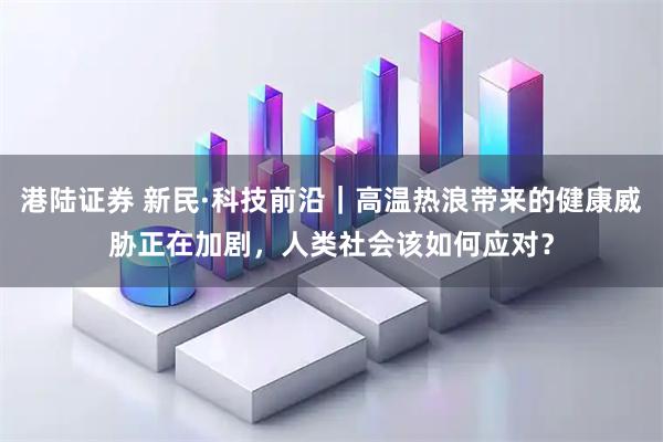 港陆证券 新民·科技前沿｜高温热浪带来的健康威胁正在加剧，人类社会该如何应对？