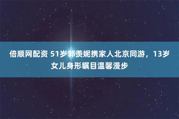 倍顺网配资 51岁郭羡妮携家人北京同游，13岁女儿身形瞩目温馨漫步