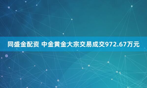 同盛金配资 中金黄金大宗交易成交972.67万元