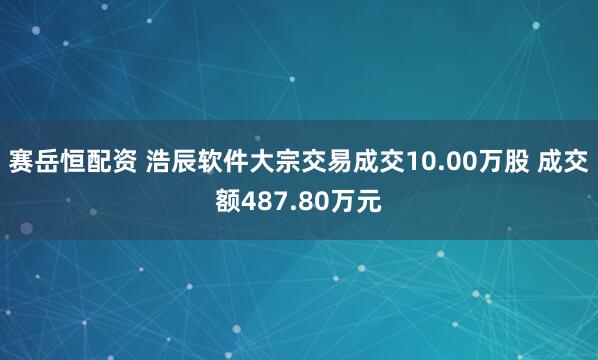 赛岳恒配资 浩辰软件大宗交易成交10.00万股 成交额487.80万元