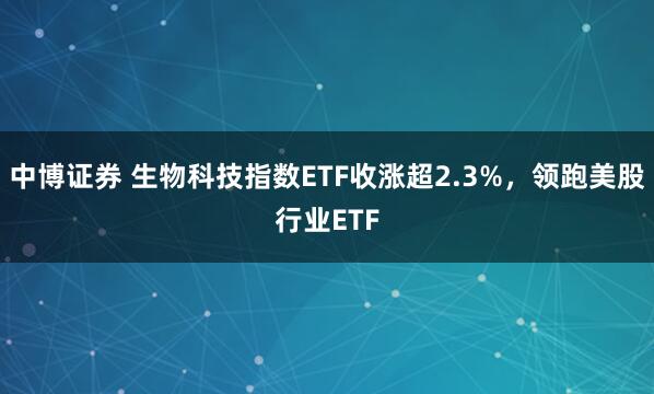 中博证券 生物科技指数ETF收涨超2.3%，领跑美股行业ETF