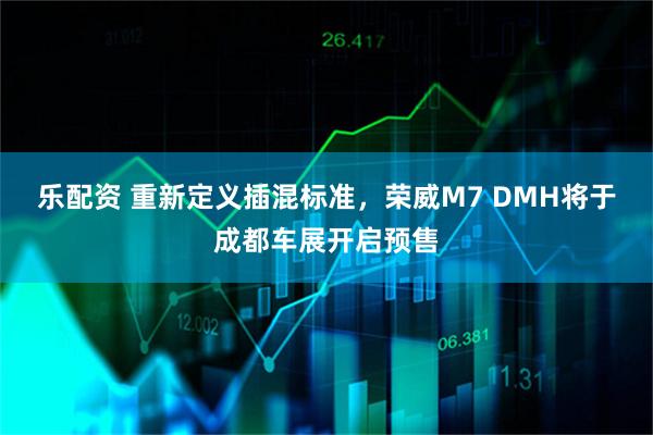 乐配资 重新定义插混标准，荣威M7 DMH将于成都车展开启预售