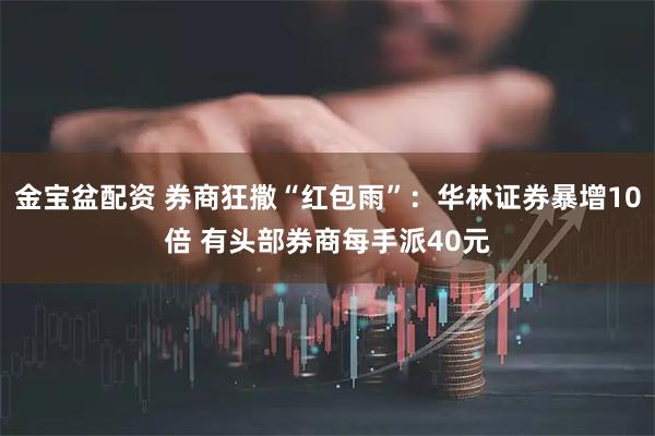 金宝盆配资 券商狂撒“红包雨”：华林证券暴增10倍 有头部券商每手派40元
