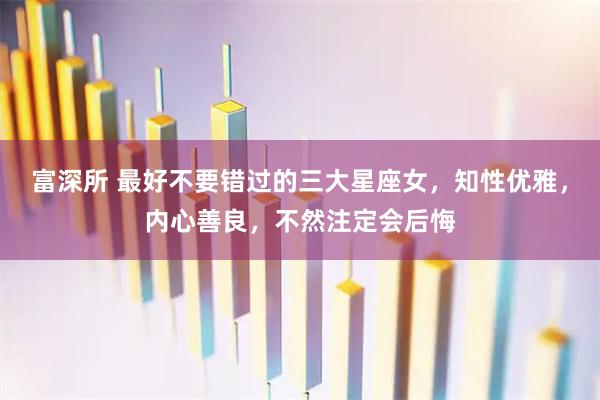 富深所 最好不要错过的三大星座女，知性优雅，内心善良，不然注定会后悔