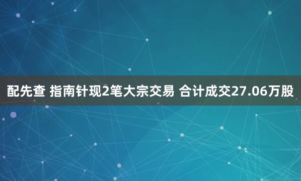 配先查 指南针现2笔大宗交易 合计成交27.06万股