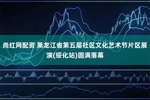 尚红网配资 黑龙江省第五届社区文化艺术节片区展演(绥化站)圆满落幕