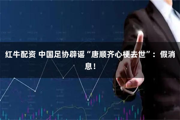 红牛配资 中国足协辟谣“唐顺齐心梗去世”：假消息！