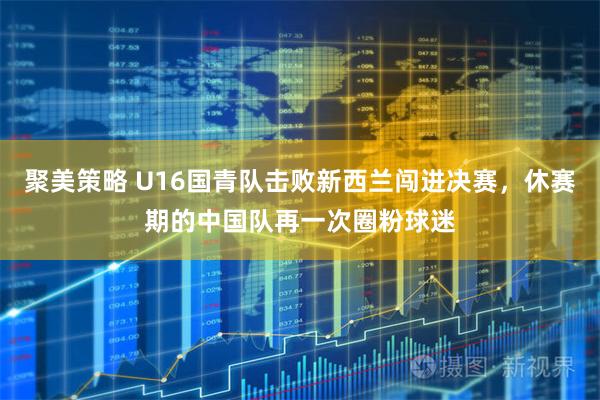 聚美策略 U16国青队击败新西兰闯进决赛，休赛期的中国队再一次圈粉球迷