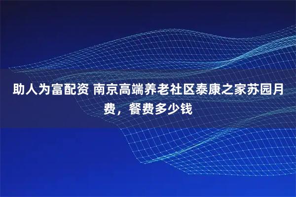 助人为富配资 南京高端养老社区泰康之家苏园月费，餐费多少钱