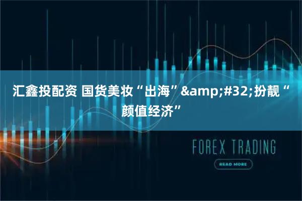 汇鑫投配资 国货美妆“出海” 扮靓“颜值经济”