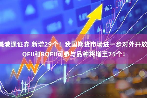 美港通证券 新增29个！我国期货市场进一步对外开放 QFII和RQFII可参与品种将增至75个！
