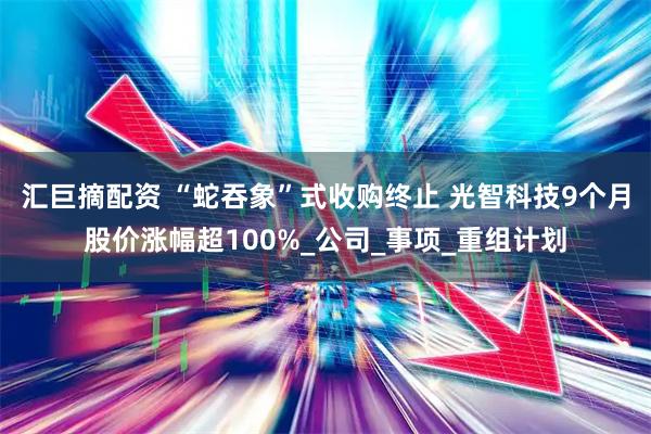 汇巨摘配资 “蛇吞象”式收购终止 光智科技9个月股价涨幅超100%_公司_事项_重组计划