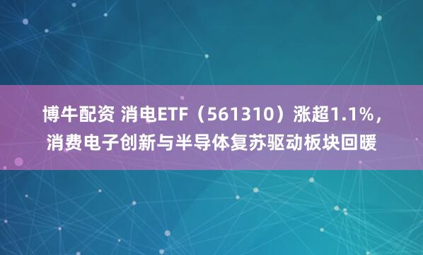 博牛配资 消电ETF（561310）涨超1.1%，消费电子创新与半导体复苏驱动板块回暖