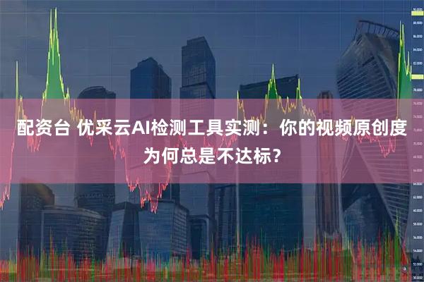 配资台 优采云AI检测工具实测：你的视频原创度为何总是不达标？