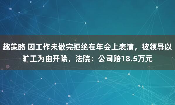 趣策略 因工作未做完拒绝在年会上表演，被领导以旷工为由开除，法院：公司赔18.5万元