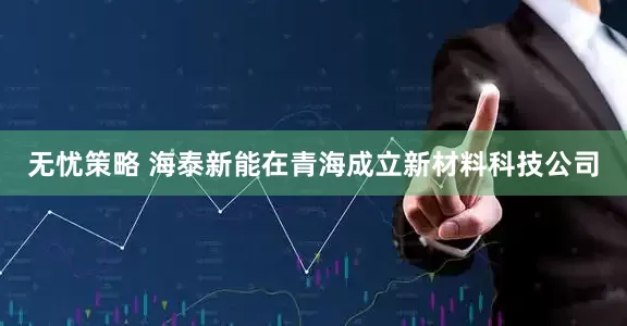 无忧策略 海泰新能在青海成立新材料科技公司