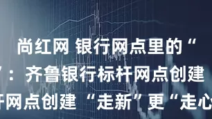 尚红网 银行网点里的“第二客厅”：齐鲁银行标杆网点创建 “走新”更“走心”