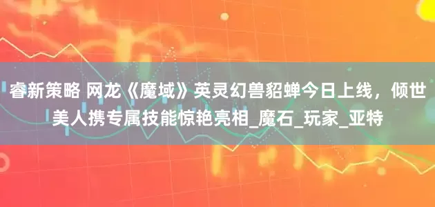 睿新策略 网龙《魔域》英灵幻兽貂蝉今日上线，倾世美人携专属技能惊艳亮相_魔石_玩家_亚特