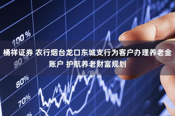 桶祥证券 农行烟台龙口东城支行为客户办理养老金账户 护航养老财富规划