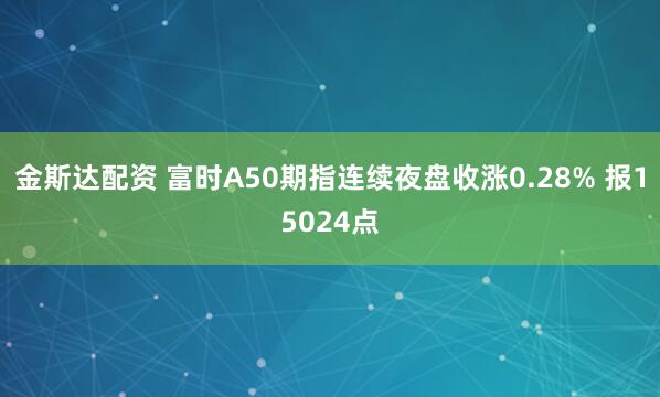 金斯达配资 富时A50期指连续夜盘收涨0.28% 报15024点