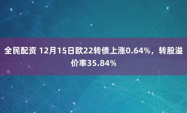 全民配资 12月15日欧22转债上涨0.64%，转股溢价率35.84%